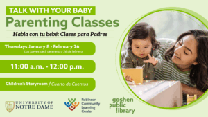 Talk with your baby: Parenting classes. Habla con tu bebe: clases para padres. Thursdays January 8th - February 26th, todos los jueves de; 8 de enero a 26 de febrero. Chirldern's storytime - Cuarto de cuentos. University of notre dame, robinson community learning center, goshen public library.