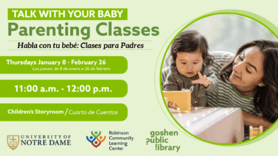 Talk with your baby: Parenting classes. Habla con tu bebe: clases para padres. Thursdays January 8th - February 26th, todos los jueves de; 8 de enero a 26 de febrero. Chirldern's storytime - Cuarto de cuentos. University of notre dame, robinson community learning center, goshen public library.
