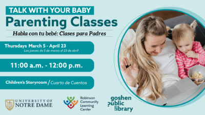 alk with Your Baby: Parenting Classes. Habla con tu bebe: Clases para padres. thursdays march 5 to arpil 23. todos los jueves del 5 de marzo al 23 de abril. 11:00 a.m. - 12:00 p.m. Storyroom / Sala de cuentos. Logos: notre dame, Robinson community learning center, goshen public library.
